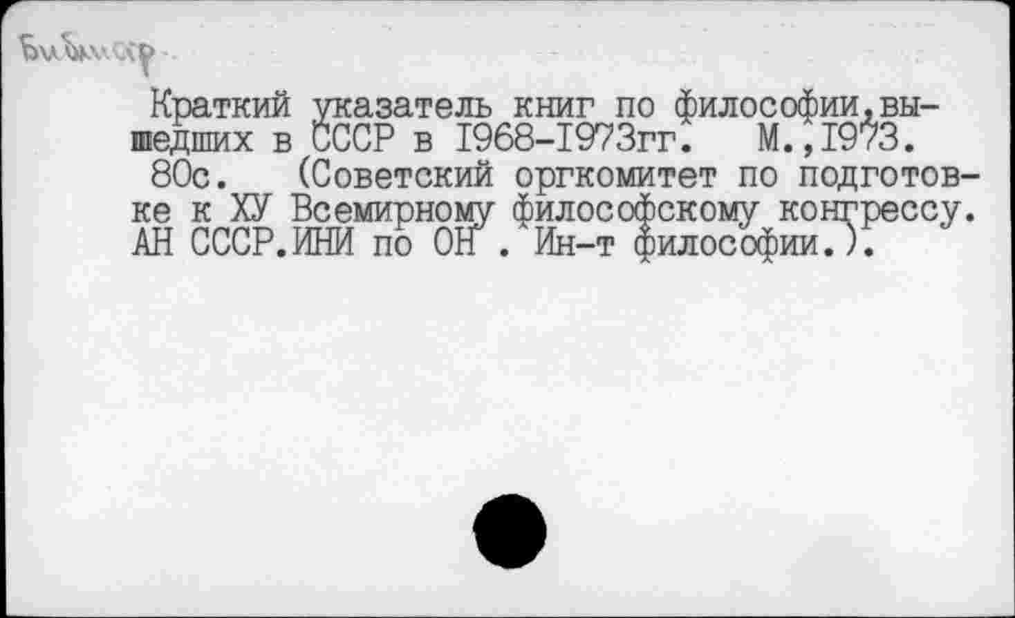 ﻿buVwGiy
Краткий указатель книг по философии,вышедших в СССР в 1968-1973гг. М.,1973.
80с. (Советский оргкомитет по подготовке к ХУ Всемирному философскому конгрессу. АН СССР.ИНИ по Off . Ин-т философии.).